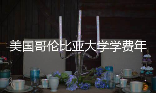 美国大学涨幅哥伦趋势比亚学费年度解析