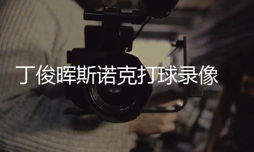 录像丁俊打球 丁晖斯位视频克走诺克斯诺俊晖经典